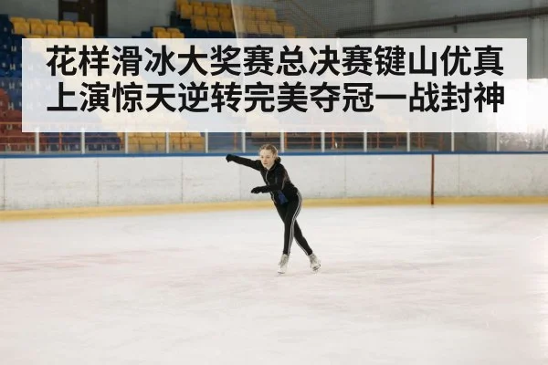 花样滑冰大奖赛总决赛键山优真上演惊天逆转完美夺冠一战封神